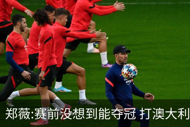 郑薇:赛前没想到能夺冠 打澳大利亚队消耗巨大